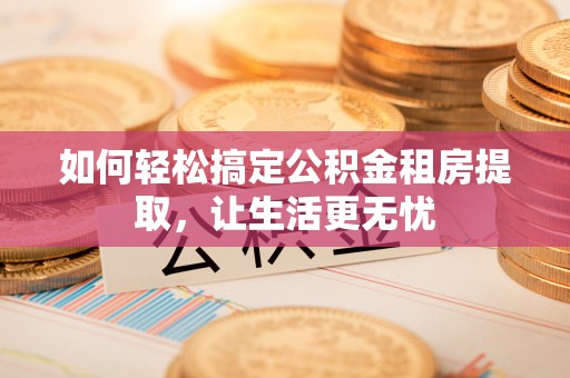 木垒如何轻松搞定公积金租房提取，让生活更无忧