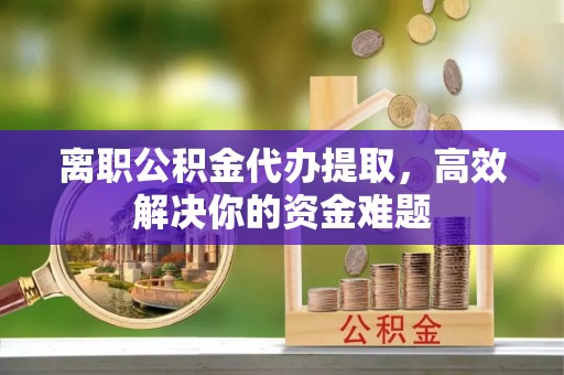 木垒离职公积金代办提取，高效解决你的资金难题