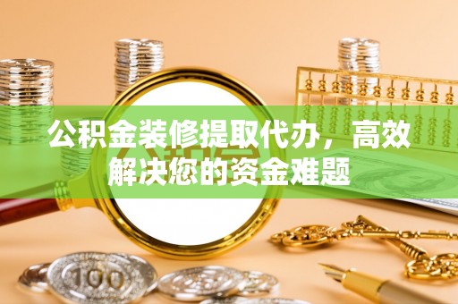 木垒公积金装修提取代办，高效解决您的资金难题