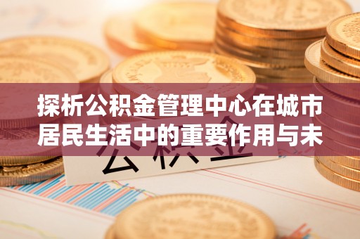 木垒探析公积金管理中心在城市居民生活中的重要作用与未来发展趋势