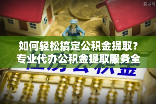 木垒如何轻松搞定公积金提取？专业代办公积金提取服务全解析
