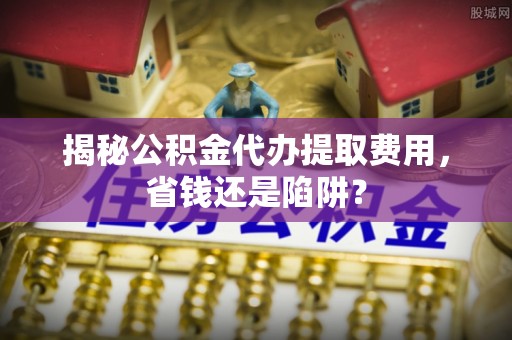 木垒揭秘公积金代办提取费用，省钱还是陷阱？